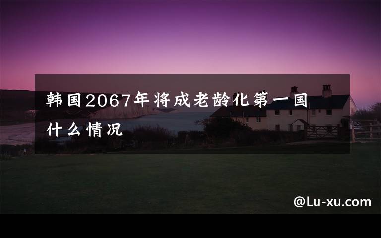 韩国2067年将成老龄化第一国 什么情况