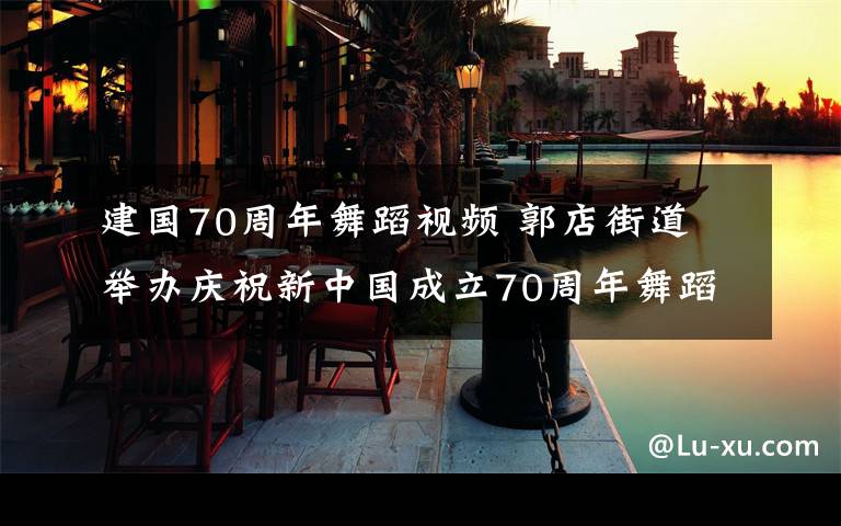 建国70周年舞蹈视频 郭店街道 举办庆祝新中国成立70周年舞蹈大赛