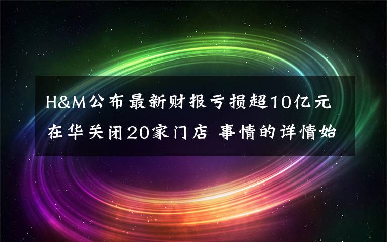 H&M公布最新财报亏损超10亿元 在华关闭20家门店 事情的详情始末是怎么样了！