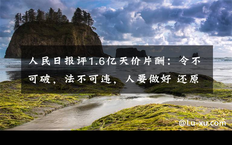 人民日报评1.6亿天价片酬：令不可破，法不可违，人要做好 还原事发经过及背后真相！