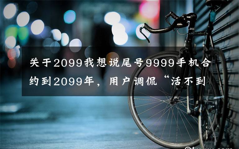 关于2099我想说尾号9999手机合约到2099年，用户调侃“活不到那时”