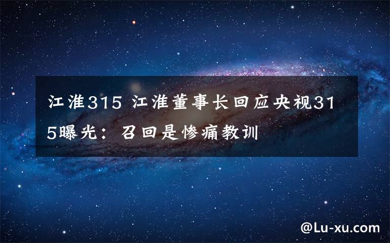 江淮315 江淮董事长回应央视315曝光：召回是惨痛教训