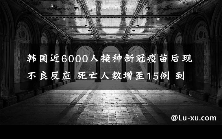 韩国近6000人接种新冠疫苗后现不良反应 死亡人数增至15例 到底是什么状况？