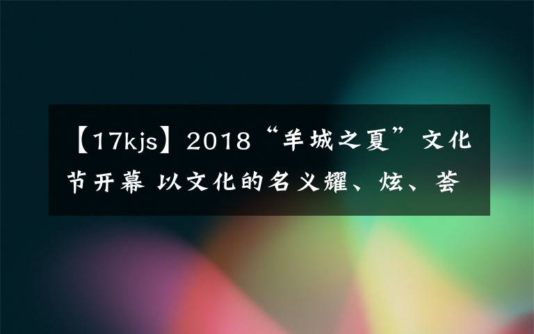 【17kjs】2018“羊城之夏”文化节开幕 以文化的名义耀、炫、荟、潮、悦羊城