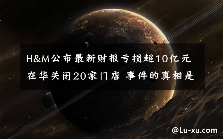 H&M公布最新财报亏损超10亿元 在华关闭20家门店 事件的真相是什么？