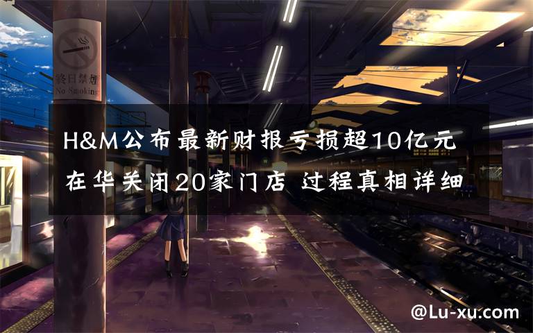 H&M公布最新财报亏损超10亿元 在华关闭20家门店 过程真相详细揭秘！