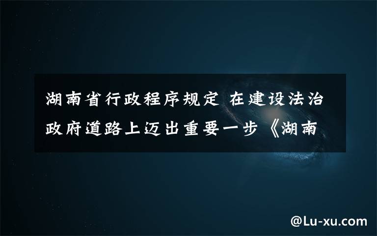 湖南省行政程序规定 在建设法治政府道路上迈出重要一步《湖南省行政程序规定》正式公布