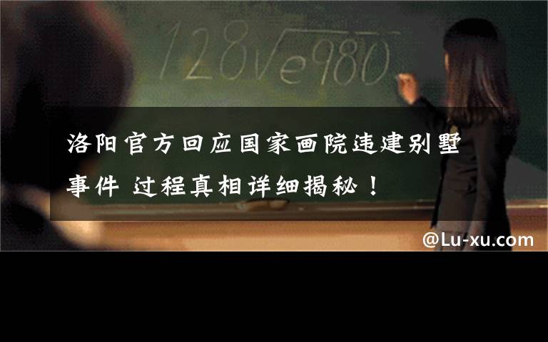 洛阳官方回应国家画院违建别墅事件 过程真相详细揭秘！