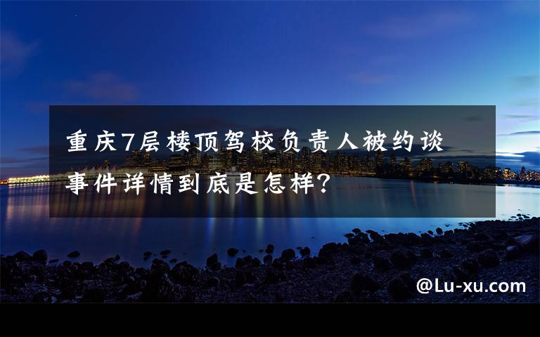 重庆7层楼顶驾校负责人被约谈 事件详情到底是怎样？