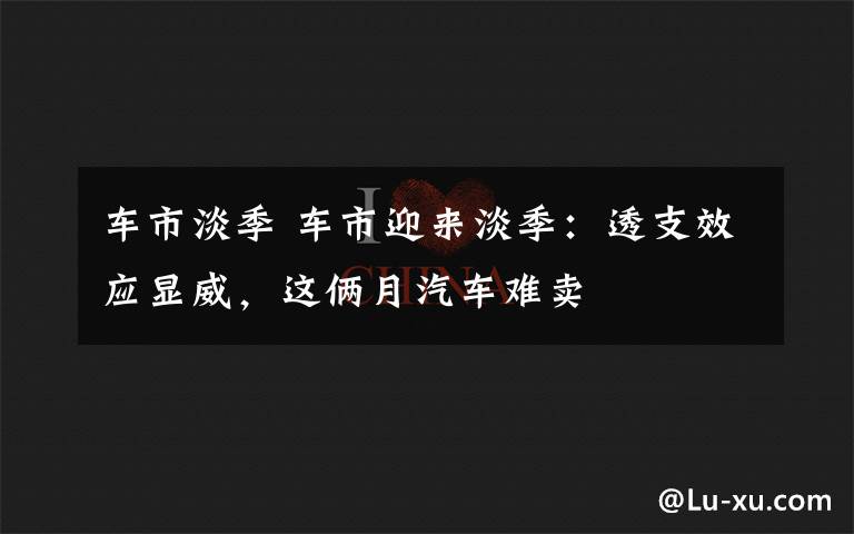 车市淡季 车市迎来淡季：透支效应显威，这俩月汽车难卖