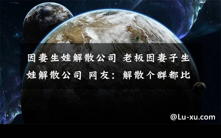 因妻生娃解散公司 老板因妻子生娃解散公司 网友：解散个群都比这慎重