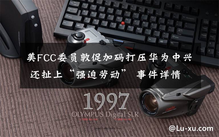 美FCC委员敦促加码打压华为中兴 还扯上“强迫劳动” 事件详情始末介绍！