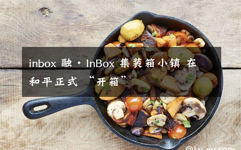 inbox 融·InBox 集装箱小镇 在和平正式 “开箱”