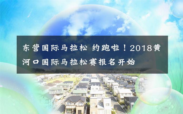 东营国际马拉松 约跑啦！2018黄河口国际马拉松赛报名开始