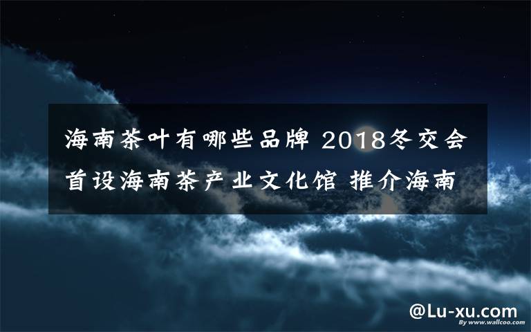 海南茶叶有哪些品牌 2018冬交会首设海南茶产业文化馆 推介海南本土茶叶品牌