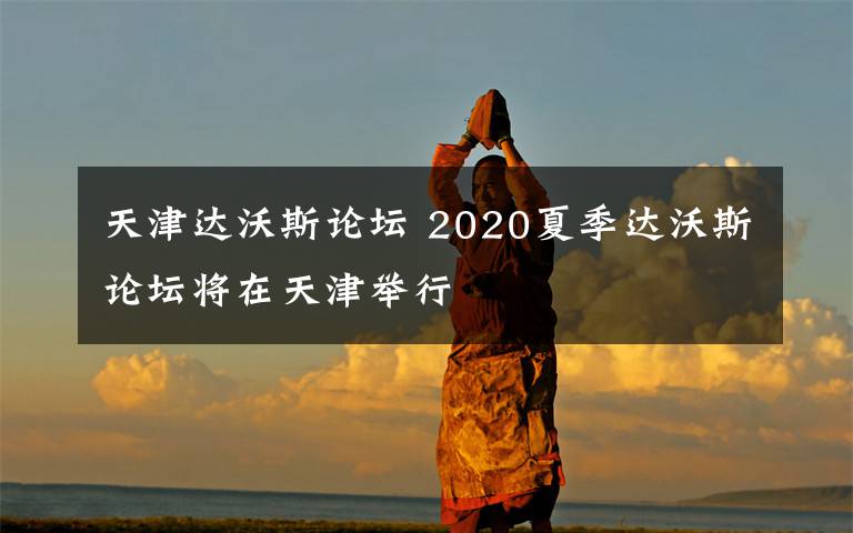 天津达沃斯论坛 2020夏季达沃斯论坛将在天津举行