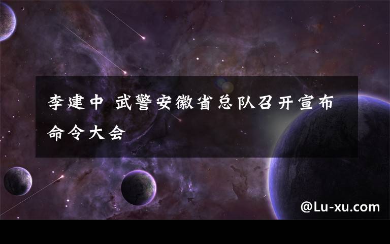 李建中 武警安徽省总队召开宣布命令大会