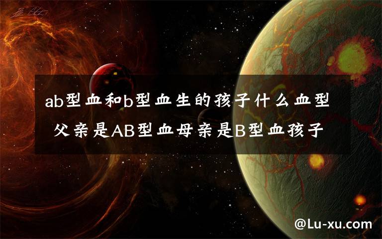 ab型血和b型血生的孩子什么血型 父亲是AB型血母亲是B型血孩子是什么血型