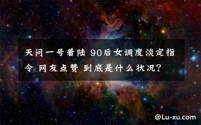 天问一号着陆 90后女调度淡定指令 网友点赞 到底是什么状况？