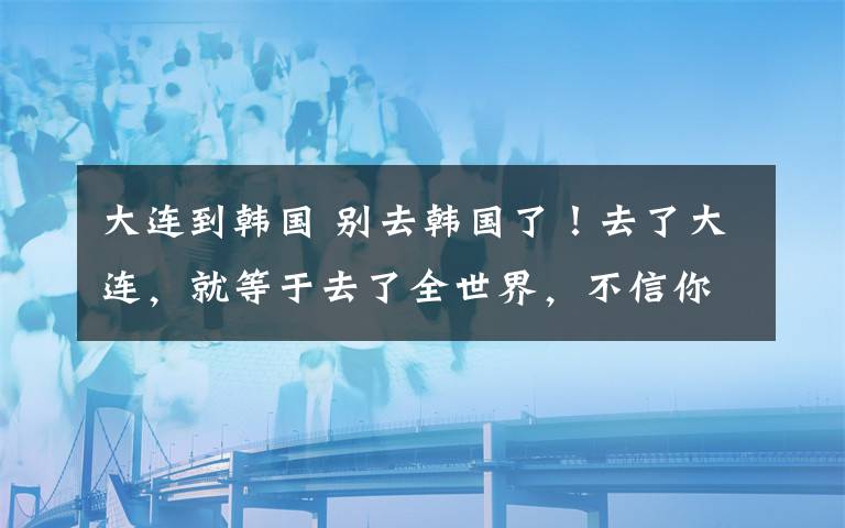 大连到韩国 别去韩国了！去了大连，就等于去了全世界，不信你看！