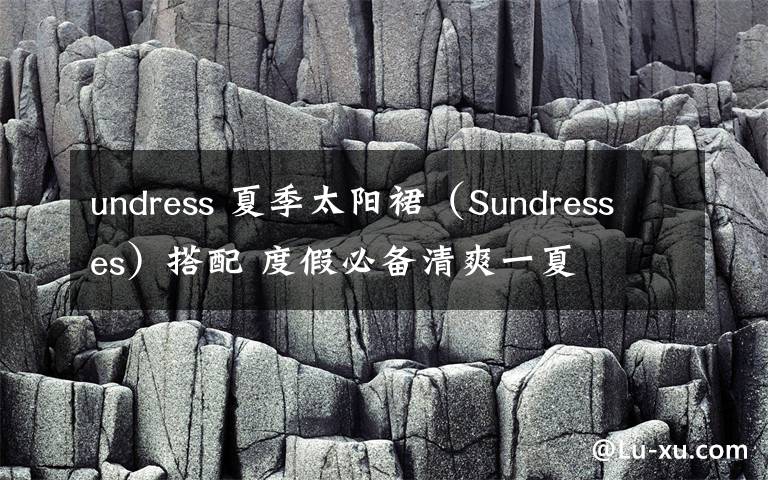undress 夏季太阳裙（Sundresses）搭配 度假必备清爽一夏