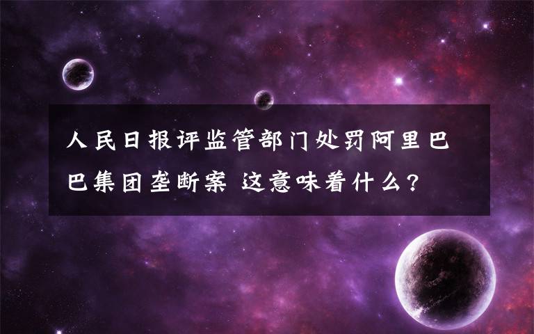 人民日报评监管部门处罚阿里巴巴集团垄断案 这意味着什么?