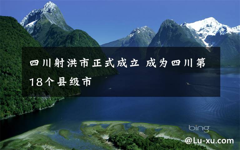 四川射洪市正式成立 成为四川第18个县级市