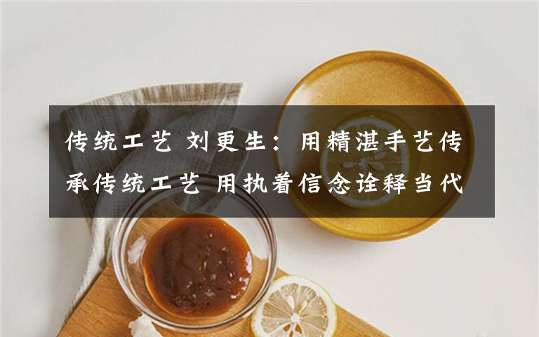 传统工艺 刘更生：用精湛手艺传承传统工艺 用执着信念诠释当代工匠