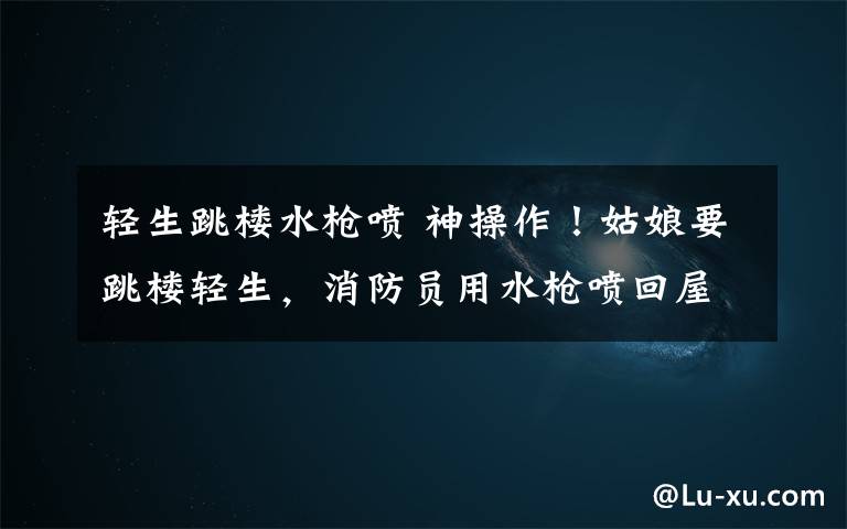 轻生跳楼水枪喷 神操作！姑娘要跳楼轻生，消防员用水枪喷回屋里