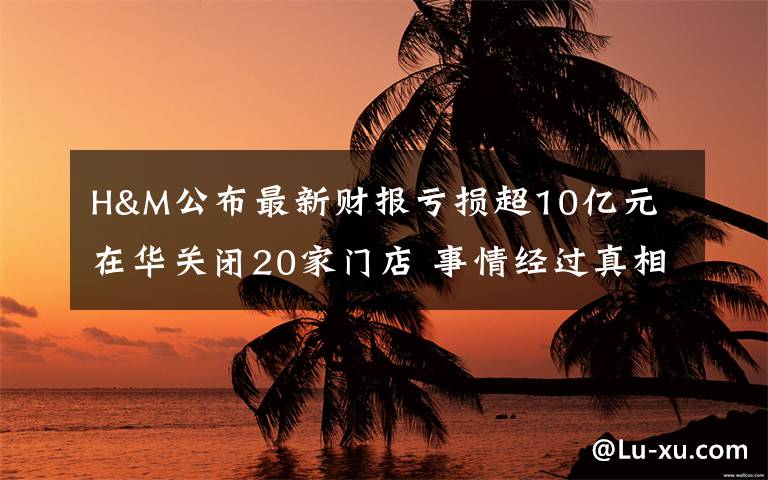 H&M公布最新财报亏损超10亿元 在华关闭20家门店 事情经过真相揭秘！