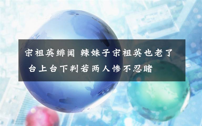 宋祖英绯闻 辣妹子宋祖英也老了 台上台下判若两人惨不忍睹