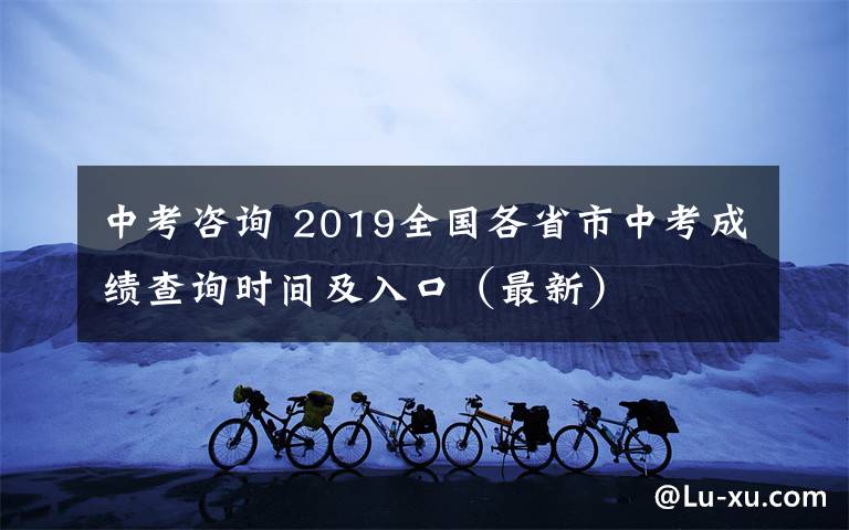 中考咨询 2019全国各省市中考成绩查询时间及入口（最新）