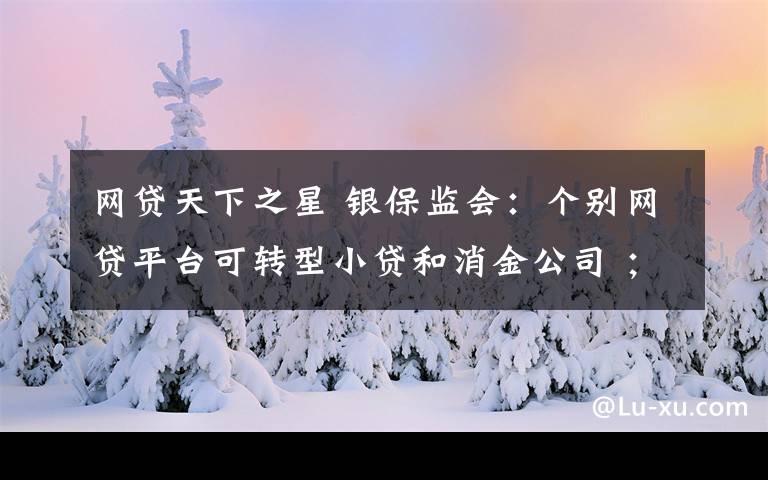 网贷天下之星 银保监会：个别网贷平台可转型小贷和消金公司 ；鹏元征信被曝涉收砍头息