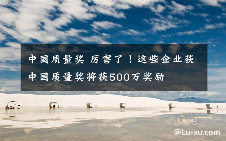 中国质量奖 厉害了！这些企业获中国质量奖将获500万奖励