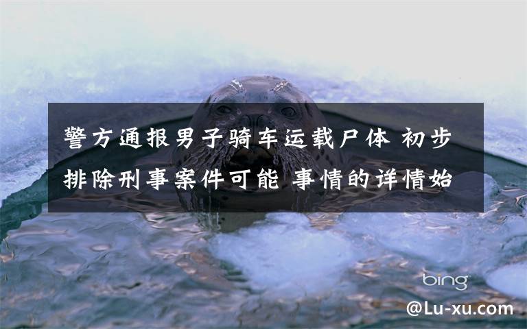 警方通报男子骑车运载尸体 初步排除刑事案件可能 事情的详情始末是怎么样了！