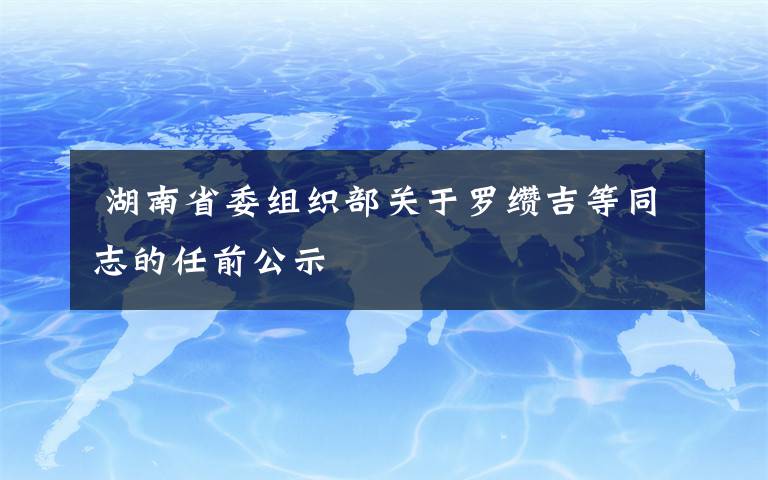  湖南省委组织部关于罗缵吉等同志的任前公示