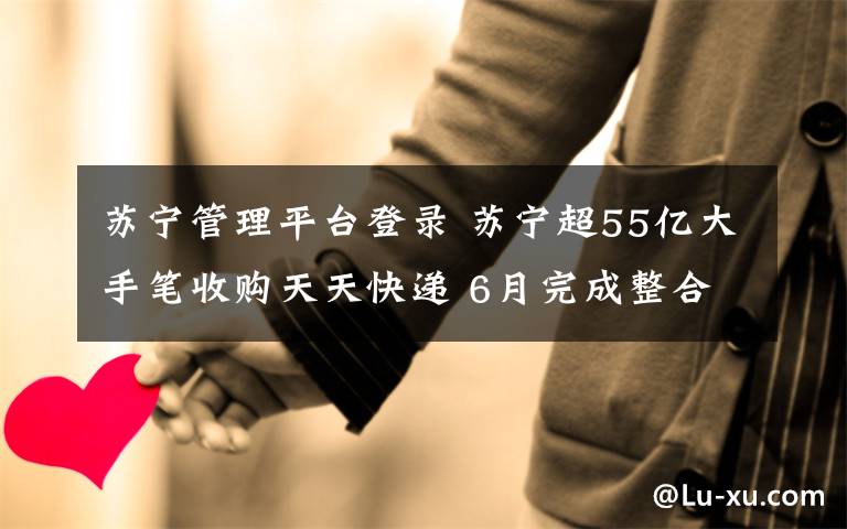 苏宁管理平台登录 苏宁超55亿大手笔收购天天快递 6月完成整合