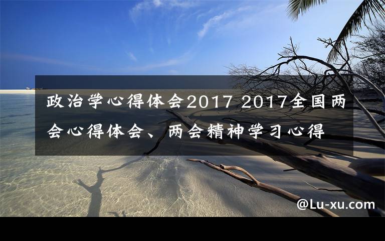 政治学心得体会2017 2017全国两会心得体会、两会精神学习心得范文最新