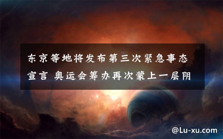 东京等地将发布第三次紧急事态宣言 奥运会筹办再次蒙上一层阴影 过程真相详细揭秘！