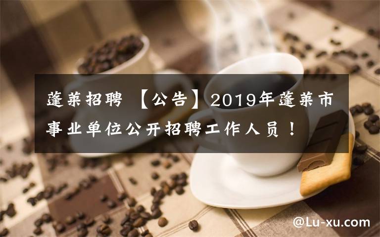 蓬莱招聘 【公告】2019年蓬莱市事业单位公开招聘工作人员！