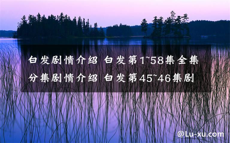 白发剧情介绍 白发第1~58集全集分集剧情介绍 白发第45~46集剧情预告