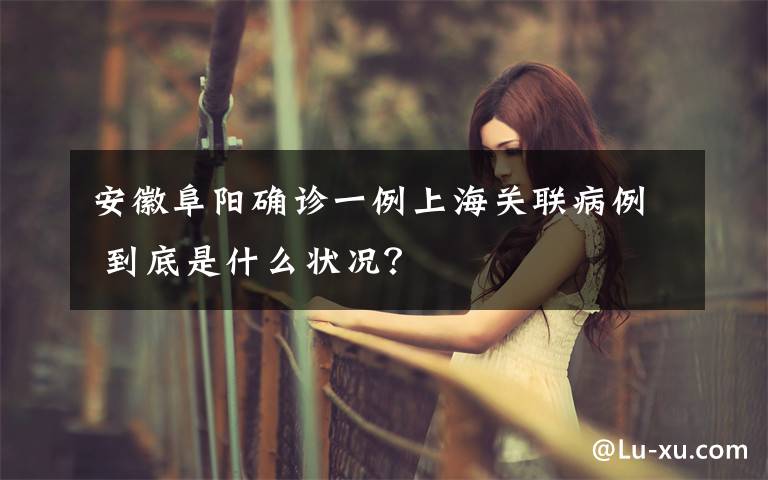 安徽阜阳确诊一例上海关联病例 到底是什么状况？