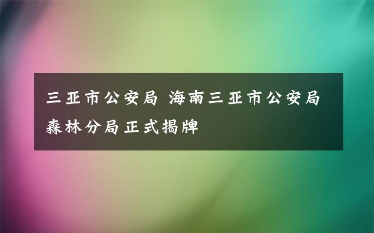 三亚市公安局 海南三亚市公安局森林分局正式揭牌