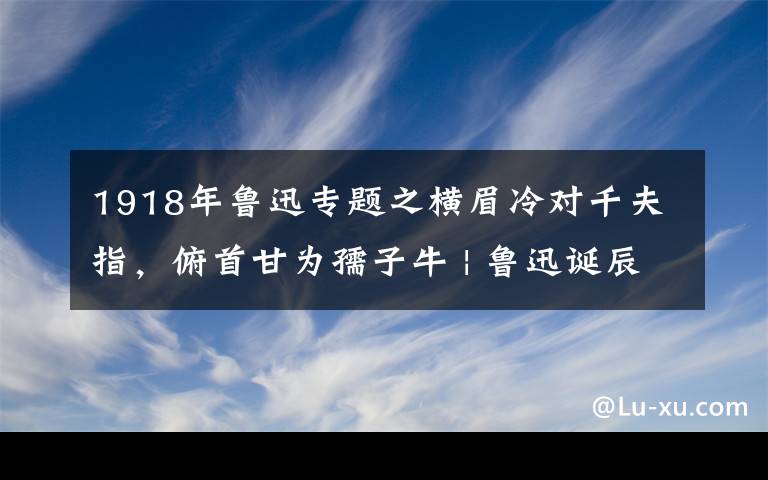 1918年鲁迅专题之横眉冷对千夫指，俯首甘为孺子牛 | 鲁迅诞辰140周年