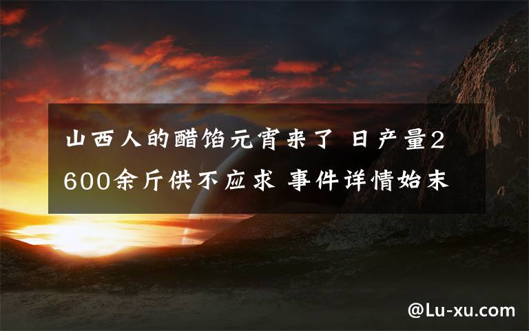 山西人的醋馅元宵来了 日产量2600余斤供不应求 事件详情始末介绍！