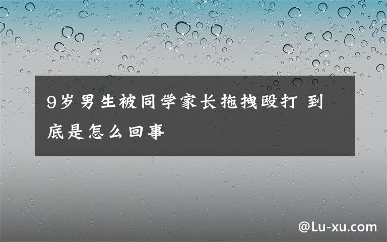 9岁男生被同学家长拖拽殴打 到底是怎么回事