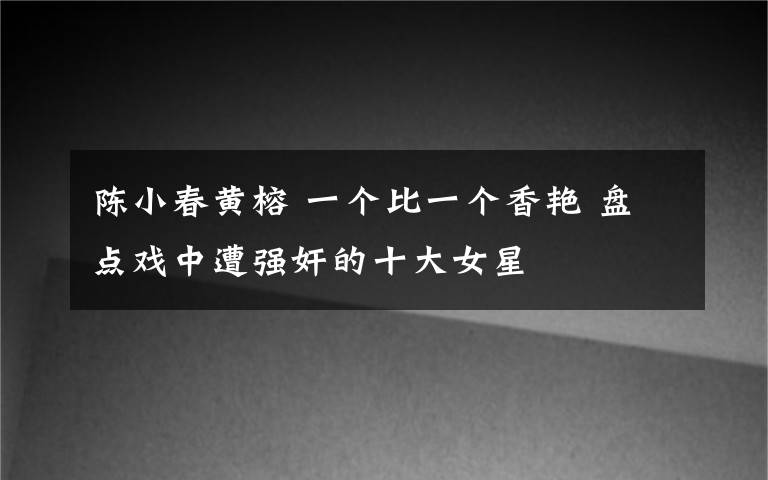 陈小春黄榕 一个比一个香艳 盘点戏中遭强奸的十大女星