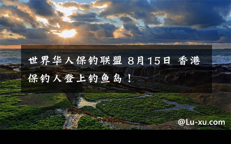 世界华人保钓联盟 8月15日 香港保钓人登上钓鱼岛！