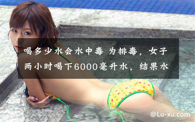 喝多少水会水中毒 为排毒，女子两小时喝下6000毫升水，结果水中毒进了ICU！