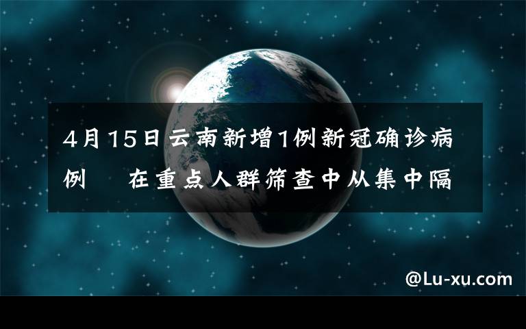 4月15日云南新增1例新冠确诊病例  在重点人群筛查中从集中隔离点发现 事件详情始末介绍！